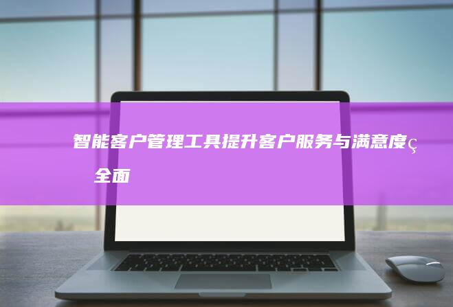 智能客户管理工具：提升客户服务与满意度的全面解决方案