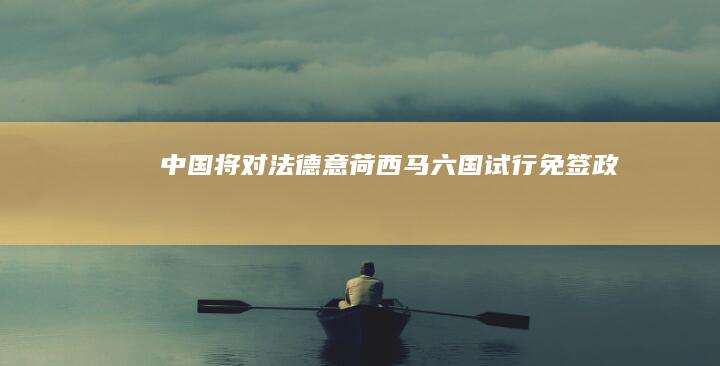 中国将对法、德、意、荷、西、马六国试行免签政策，有何影响？哪些信息值得关注？