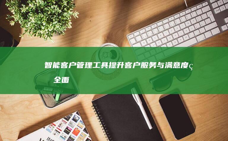 智能客户管理工具：提升客户服务与满意度的全面解决方案